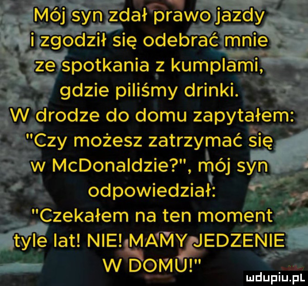 mój syn zdał prawo jazdy. viii zgodził się odebrać mnie zé spotkania z kumplami gdzie piliśmy drinki. w drodze do domu zapytałem czy możesz zatrzymać ślę w mcdonaldzie. mój syn odpowiedział. czekałem na ten moment tyle lat nie mami jedzenie w domu