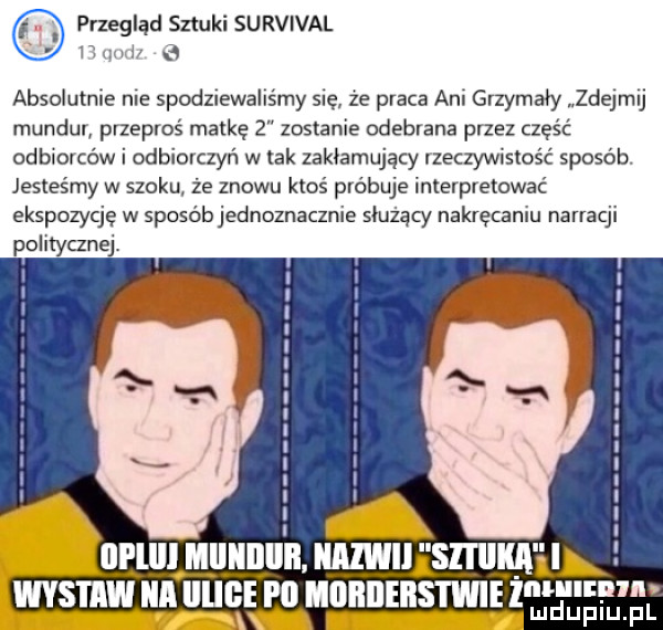 przegląd sztuki survival n r   absolutnie nie spodziewaliśmy się ze praca ani grzymały zdejmij mundur przeproś matkę   zostanie odebrana przez część odbrorcćw i odbiorczyń w tak zakłamujący rzeczywistość sposób jesteśmy w szoku że znowu ktoś próbuje interpretować ekspozycję w sposébjednoznacznie służący nakręceniu narracji politycznej