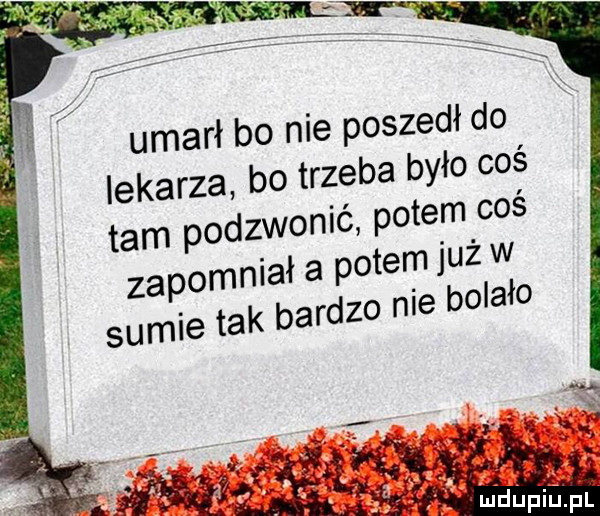 umarł bo nie poszedł do lekarza bo trzeba było coś tam pod zgonić potem coś iał a potem już w zapomn o nie bolało sumie tak barcz