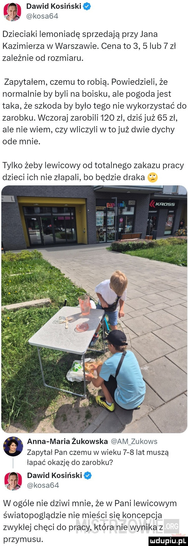 kosa   dawid kosiński o r dzieciaki iemoniadę sprzedają przy jana kazimierza w warszawie. cena to     lub   zl zależnie od rozmiaru. zapytałem czemu to robią. powiedzieli że normalnie by byli na boisku ale pogoda jest taka że szkoda by bylo tego nie wykorzystać do zarobku. wczoraj zarobili     zl dziśjuż    zl ale nie wiem czy wliczyli w tojuż dwie dychy ode mnie. tylko żeby lewicowy od totalnego zakazu pracy dzieci ich nie zlapali bo będzie draka m       anna maria żukowska am zukows zapytał pan czemu w wieku     lat muszą lapac okazję do zarobku a dawid kosiriskio kosa   w ogóle nie dziwi mnie że w pani lewicowym światopoglądzie nie mieści się koncepcja zwyklej chęci do pracy która nie wynika z przymusu