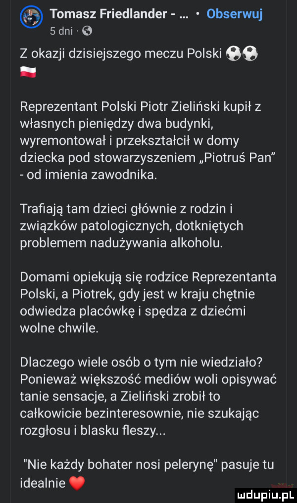 tomasz friedlander obserwuj   dni   z okazji dzisiejszego meczu polski qb. reprezentant polski piotr zieliński kupił z własnych pieniędzy dwa budynki wyremontował i przekształcił w domy dziecka pod stowarzyszeniem piotruś pan od imienia zawodnika. trafiają tam dzieci głównie z rodzin i związków patologicznych dotkniętych problemem nadużywania alkoholu. domami opiekują się rodzice reprezentanta polski a piotrek gdyjest w kraju chętnie odwiedza placówkę i spędza z dziećmi wolne chwile. dlaczego wiele osób obym nie wiedziało poniewaz większość mediów woli opisywać tanie sensacje a zieliński zrobił to całkowicie bezinteresownie nie szukając rozgłosu i blasku fleszy. nie każdy bohater nosi pelerynę pasuje tu idealnie. mdupiu pl