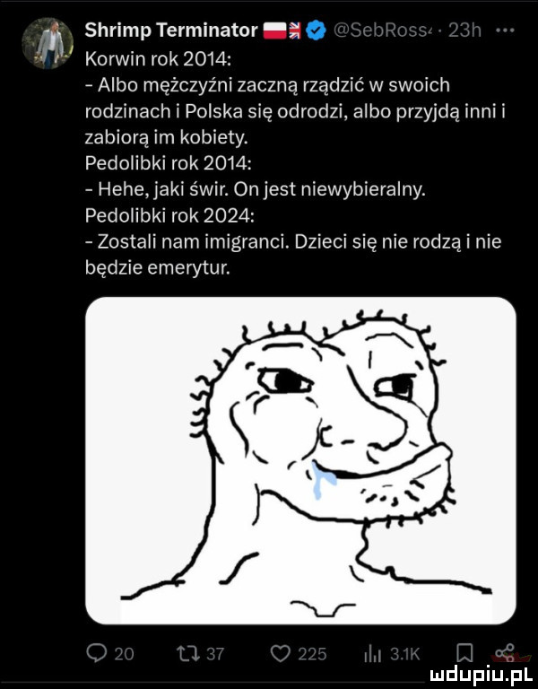 shrimp terminator o korwin rok      albo mężczyźni zaczną rządzić w swoich rodzinach polska się odrodzi albo przyjdą inni i zabiorą im kobiety. pedoiibki rok      hebe agi świr. on jest niewybieralny. pedoiibki rok      zostali nam imigranci. dzieci się nie rodzą i nie będzie emerytur