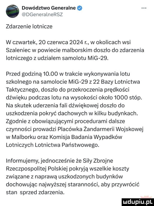 dowództwo generalne dgeneralnersz zdarzenie lotnicze w czwartek    czerwca      r w okolicach wsi szaleniec w powiecie malborskim doszlo do zdarzenia lotniczego z udzialem samolotu mig   . przed godziną       w trakcie wykonywania lotu szkolnego na samolocie mig    z    bazy lotnictwa taktycznego doszlo do przekroczenia prędkości dźwięku podczas lotu na wysokości okolo      stóp. na skutek uderzenia fali dźwiękowej doszlo do uszkodzenia pokryć dachowych w kilku budynkach. zgodnie z obowiązującymi procedurami dalsze czynności prowadzi placówka żandarmerii wojskowej w malborku oraz komisja badania wypadków lotniczych lotnictwa państwowego. informujemy. jednocześnie że sily zbrojne rzeczpospolitej polskiej pokryją wszelkie koszty związane z naprawą uszkodzonych budynków dochowując najwyższej staranności aby przywrócić stan sprzed zdarzenia