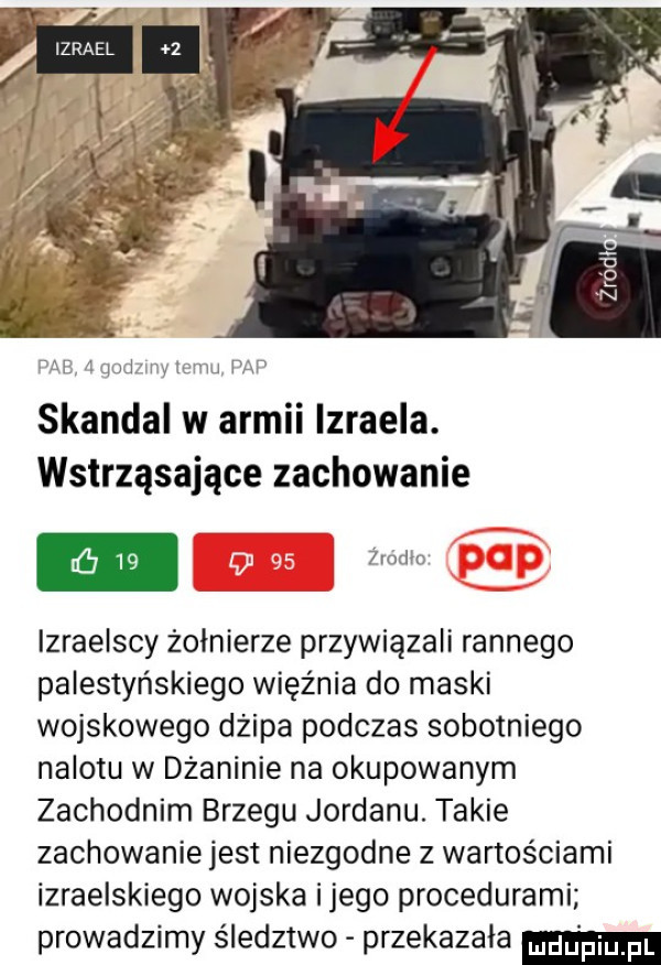 a jaj wt    m skandal w armii izraela. wstrząsające zachowanie  ram izraelscy żołnierze przywiązali rannego palestyńskiego więźnia do maski wojskowego dżipa podczas sobotniego nalotu w dżaninie na okupowanym zachodnim brzegu jordanu. takie zachowanie jest niezgodne z wartościami izraelskiego wojska ijego procedurami prowadzimy śledztwo przekazała