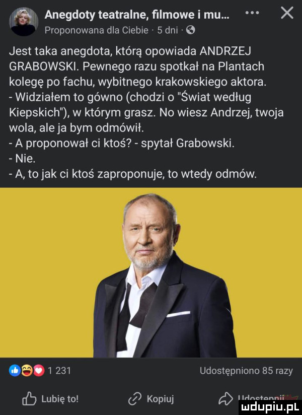 że anegdoty teatralne f mowe i mu. x proponowana dla ciebie sani jest taka anegdota którą opowiada andrzej grabowski pewnego razu spotkał na plantach kolegę po fachu wybitnego krakowskiego aktora. widziałem to gówno chodzi   świat według kiepskich w ktorym grasz. no wiesz andrzej twoja wola ale ja bym odmówił a proponował ci ktoś spytał grabowski. nie. a to jak ci ktoś zaproponuje to wtedy odmów. abakankami. i     udostępniono    razy lubi to    ko iu auchan nai eb ę   j ó mduplu pl