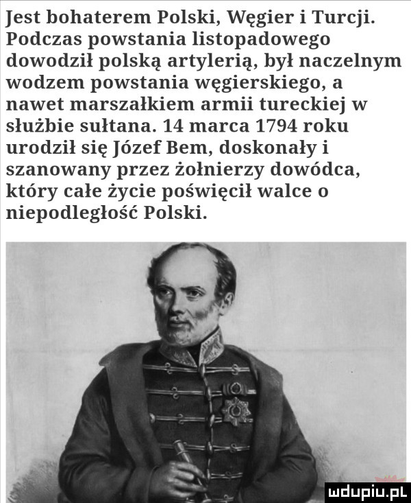 est bohaterem polski węgier i turcji. podczas powstania listopadowego dowodził polską artylerią był naczelnym wodzem powstania węgierskiego a nawet marszałkiem armii tureckiej w służbie sułtana.    marca      roku urodził się ózef bem doskonały i szanowany przez żołnierzy dowódca który całe życie poświęcił walce o niepodległość polski. indupiupl