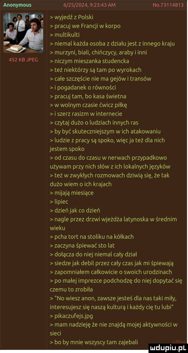 anonymous                   am n          wyjedź z polski pracuj we francji w korpo multikulti niemal każda osoba z dzialujest z innego kraju murzyn biali ch ńczycy araby i mai     kb jpeg niczym mieszanka studencka też niektórzy sa tam po wyrokach cale szczęście nie ma gejów i transów i pogadanek o równości pracuj tam bo kasa świetna w wolnym czasie ćwicz palkę i szerz rasizm w internecie czytaj duzo ludziach innych ras by być skuteczniejszym wach atakowaniu ludzie z pracy są spoko więcha tez dla nich jestem spoko od czasu do czasu w nerwach przypadkowo używam przy nich sków   ich lokalnych języków tez w zwyklych rozmowach dziwią się że tak dużo wiem o ich krajach m jadą m es ące lipiec dzieńjak co dzień nagle przez drzwi wjeżdża latynoska w średnim wieku pcha tort na stoliku na kolkach zaczyna śp ewac sto lat dołącza do niej niemal caly dz al siedzejak debil przez caly czasjak mi śpiewają zapomnialem calkowicie o swoich urodzinach po malej imprezce podchodze do niej dopytać się czemu to zrobila no wiesz agon zawszejesteś dla nas taki mily interesujesz się naszą kultura i każdy cię tu lubi p kaczufejs jpg mam nadzieje że nie znajdą mojej aktywności w sieci bo by mnie wszyscy tam zajebali