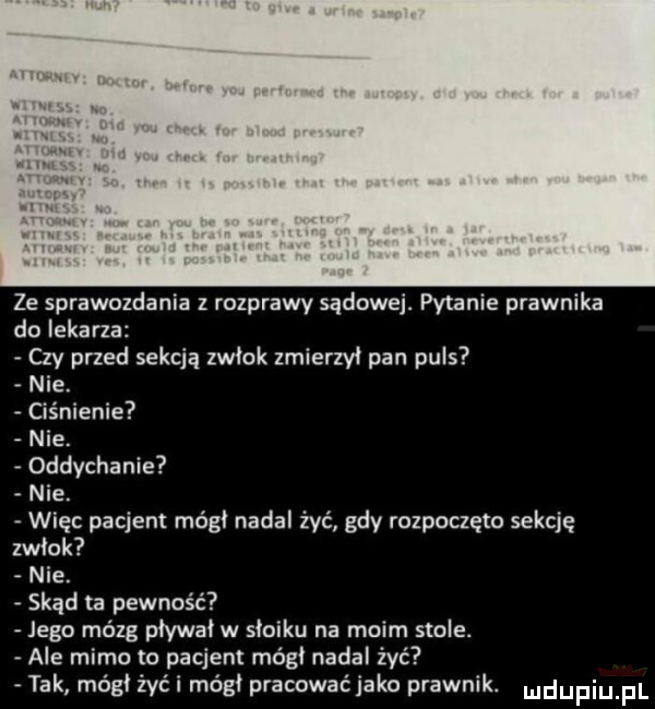 ze sprawozdania z rozprawy sądowej. pytanie prawnika do lekarza czy przed sekcją zwłok zmierzył pan puls nie. ciśnienie nie. oddychanie nie. więc pacjent módl nadal żyć gdy rozpoczęto sekcję zwlok nie. skąd ta pewność jego mózg pływał w słoiku na moim stole. ale mimo to pacjent módl nadal zyć tak módl żyli módl pracowaćjako prawnik