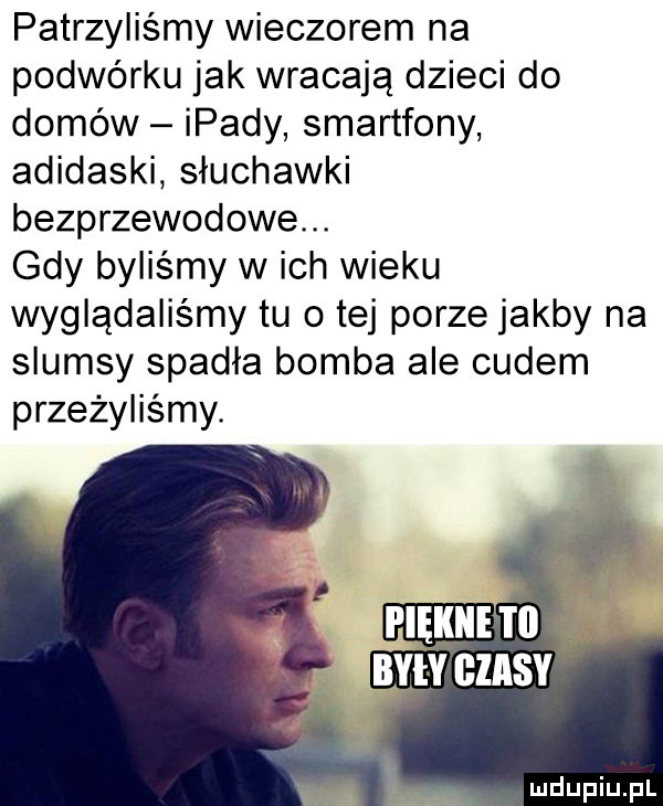 patrzyliśmy wieczorem na podwórku jak wracają dzieci do domów ipady smartfony adidaski słuchawki bezprzewodowe. gdy byliśmy w ich wieku wyglądaliśmy tu o tej porze jakby na slumsy spadła bomba ale cudem przeżyliśmy. pięknie i   nimi cznsv