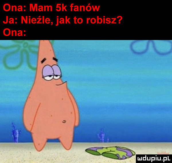 ona mam  k fanów ja nieźle jak to robisz ona