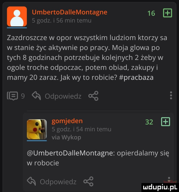 umbertodahemontagne    i jv h t   zazdroszcze w opor wszystkim ludziom ktorzy sa w stanie żec aktywnie po pracy. moja glowa po tych   godzinach potrzebuje kolejnych   żeby w ogole troche odpoczac potem obiad zakupyi mamy    zaraz jak wy to robicie pracbaza a oliprm inri oś gomjeden    m i mm em via wykop umbertodallemontagne opierdalamy się w robocie n wpmmeti g. ludupiurpl