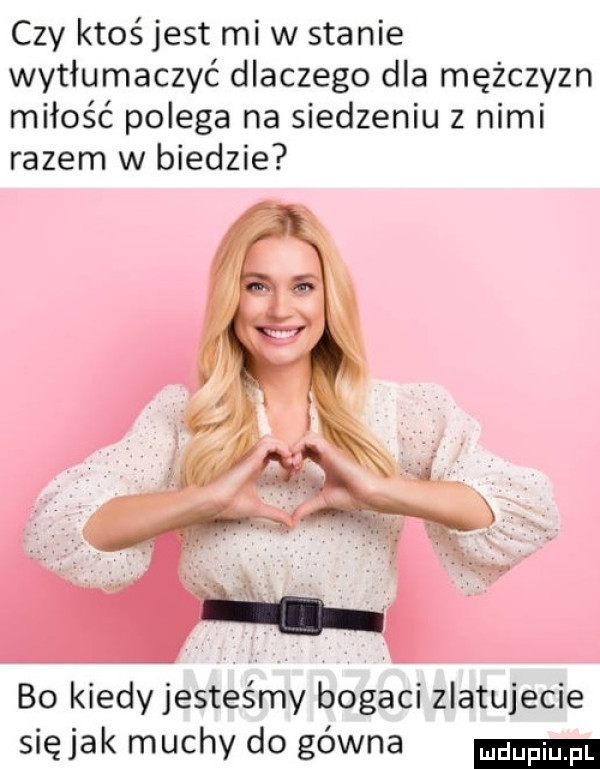czy ktoś jest mew stanie wytłumaczyć dlaczego dla mężczyzn miłość polega na siedzeniu z nimi razem w biedzie bo kiedy jesteśmy bogaci zlatujecie siejak muchy do gówna