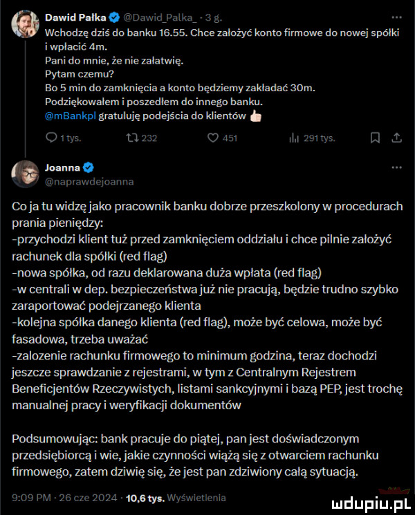 nawiew tir. gnaw yam    wchodzę dziś do bani u      . clive zalożye knmn firmowe do nowej spójki i wplacic am. pani do mnie że nie załatwię. pytam czemu eo   min do zamknięcia. konto będziemy zakladac adm. podzięknwalem i poszedlem doinnego banku. mbanka galuluię podejścia do klienów. o i w u w v m l ma joann   wnaprawrlejnaima cyja tu widzęj adm praouvlmik banku dobrze przeaszlonyw procedurach prania pieniędzy aprzychudzi klienttuż przed zamknięciem oddzialu i chce pilnie założyć rachunek dla spójki red ﬂag nowe spółka od rabu deklarowana duża wplata red flag zw oentrali w dap. bezpieczeństwa już nie prawdą będzie tmdno szybko zaraponować podejrzanego klienta kolejna spójka danego klienta red flag może rzyć celowa może być fasadowa. trzeba uważać zzalozenie wchuriku ﬁvmowego to minimum godzina sdz dochodzi jeszcze sprawdzanie z rejestrami wtem z centralnym regestrem benenejentdw rzeczywistym lidlami sankcyjnymi i bazą psp iesttmchę manualnej pracki llvevylikxcji dokumentów podsumowując bank prawie do piątej pan jest doświadczonym przedsiębiorąi wie jakie czynnośd wiążą sicz otwarciem rachunku finndwego zalem dziwię się że jest pan zdziwiony celą sytuacją.      pm ze ląc      mm wuwei ew l ul u liu ll