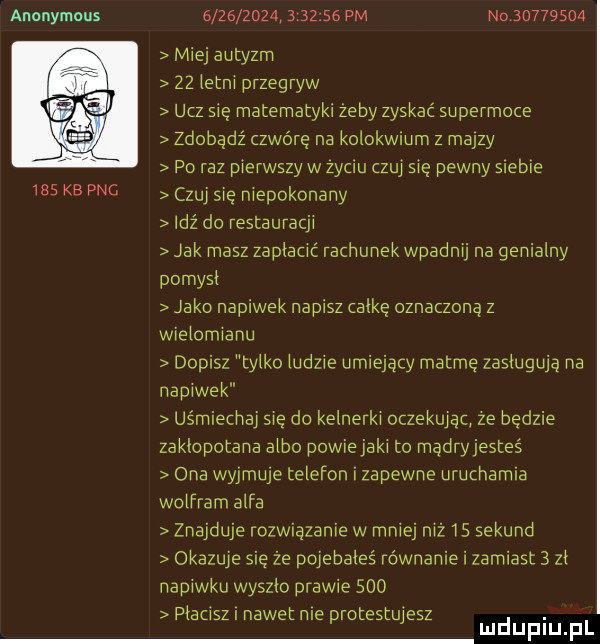 anonymous     kb pac                   pm n          miej autyzm    letni przegryw ucz się matematyki żeby zyskać supermoce zdobądź zwarę na kolokwmm z maizy po raz pierwszy w zyciu czuj sie pewny siebie czuj się niepokonany idź do restauracji jak masz zapłacić rachunek wpadnij na genialny pomysl jako napiwek napisz alkę oznaczona z wielomianu dopisz tylko ludzie umiejący matmę zasługują na napiwek uśmiechaj sie do kelnerki oczekując ze będzie zaklopotana albo powie jaki to mądryjesteś ona wyjmuje telefon i zapewne uruchamia wolfram alfa znajduje rozwiązanie w mniej niż    sekund okazuje się że pojebałeś równanie i zamiast   zl napiwku wyszlo prawie     pienisz nawet nie rorestu elz. d j mduplu pl