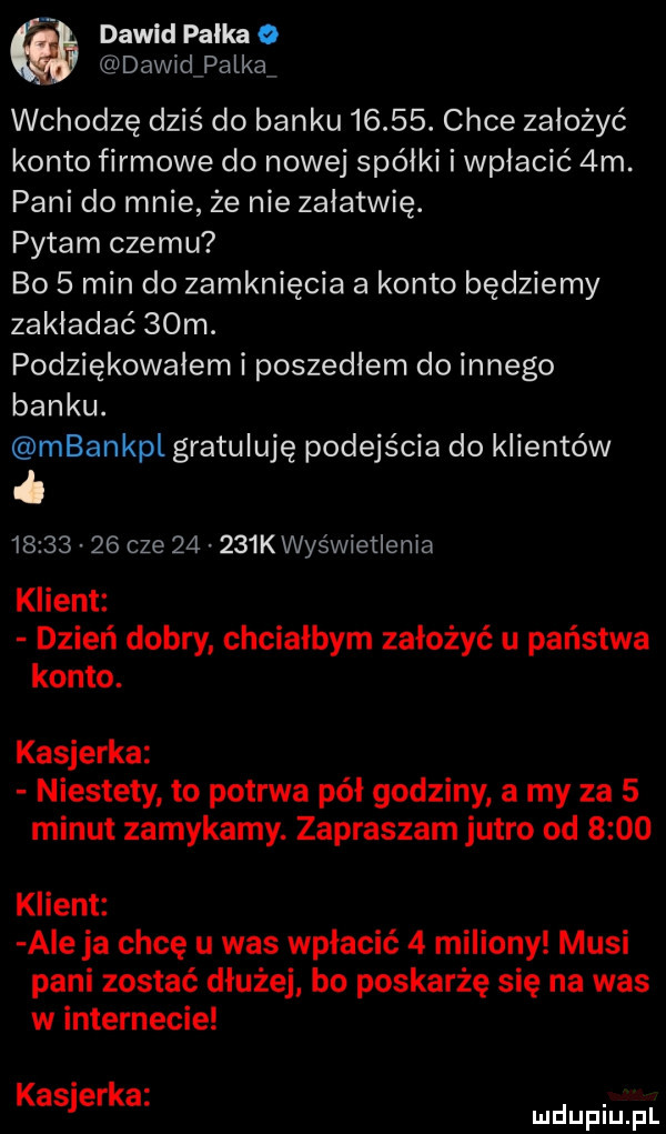 dawid pałka o dawidpalką wchodzę dziś do banku      . chce założyć konto firmowe do nowej spółki i wpłacić  m. pani do mnie że nie załatwię. pytam czemu bo   min do zamknięcia a konto będziemy zakładać   m. podziękowałem i poszedłem do innego banku. mbankpl gratuluję podejścia do klientów i          cze       k wyświetlenia klient dzień dobry chciałbym założyć u państwa konto. kasjerka niestety to potrwa pół godziny a my za   minut zamykamy. zapraszam jutro od      klient ale ja chcę u was wpłacić   miliony musi pani zostać dłużejl bo poskarżę się na was w internecie kasjerka. mduplu pl