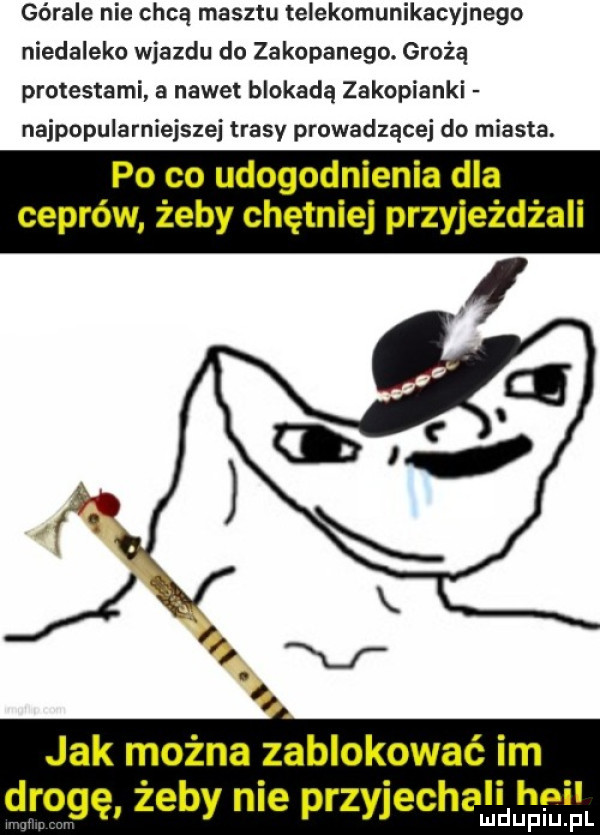 górale nie chcą masztu telekomunikacyjnego niedaleko wjazdu do zakopanego. grożą protestami a nowel blokadą zakopianki najpopularniejszej trasy prowadzącej do miasta. po co udogodnienia dla ceprów żeby chętniej przyjeżdżali jak można zablokować im drogę żeby nie przyjechali hall