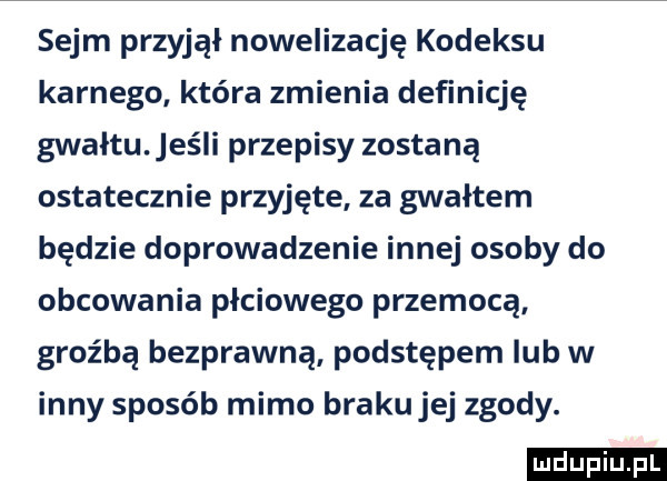 sejm przyjął nowelizację kodeksu karnego która zmienia definicję gwałtu. jeśli przepisy zostaną ostatecznie przyjęte za gwałtem będzie doprowadzenie innej osoby do obcowania płciowego przemocą groźbą bezprawną podstępem lub w inny sposób mimo braku jej zgody. ludu iu. l