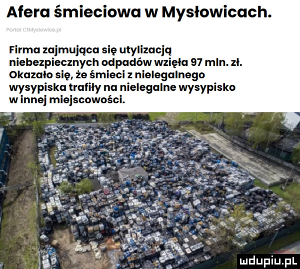 afera śmieciowa w mysłowicach. firma zajmująca się utylizacją niebezpiecznych odpadów wzięła    mln. zl. okazalo sie że śmieci z nielegalnego wysypiska trafily na nielegalne wysypisko winnej miejscowości
