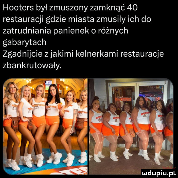 hooters był zmuszony zamknąć    restauracji gdzie miasta zmusiły ich do zatrudniania panienek o różnych gabarytach zgadnijcie zjakimi kelnerkami restauracje zbankrutowały. abakankami    . n s i