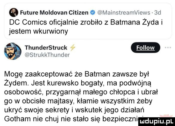 e future moldovan citizen o mainstreamviews  d dc comics oficjalnie zrobiło z batmana żyda i jestem wkurwiony thunderstruck a strukkthunder mogę zaakceptować że batman zawsze był żydem. jest kurewsko bogaty ma podwójną osobowość przygarnął małego chłopca i ubrał go w obcisłe majtasy kłamie wszystkim żeby ukryć swoje sekrety i wskutek jego działań gotham nie chuj nie stało się bezpieczni