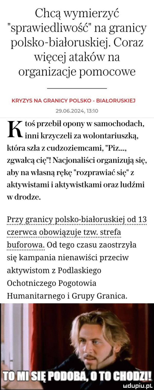 chcą wymierzyć sprawiedliwość na granicy polsko białoruskiej. coraz więcej ataków na organizacje pomocowe kryzys na granicy polsko białoruskiej    mś zoz l lś t k toś przebił opony w samochodach inni krzyczeli za wolontariuszką która szla z cudzoziemcami paz. zgwałcą cię nacjonaliści organizują się. aby na własną rękę rozprawiać się z aktywistami i aktywvistkami oraz ludźmi w drodze.                              bph. czerwcaobovvlązuletzwstrefa hutoroyya. od tego czasu zaostrzyła się kampania nienawiści przeciw aktywistom z podlaskiego ochotniczego pogotowia humanitarnego i grupy granica. ii się ibl. i ii glllll