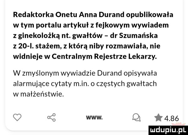 redaktorka onetu anna durand opublikowała w tym portalu artykuł z fejkowym wywiadem z ginekolożką nt. gwałtów dr szumańska z    i. stażem z którą niby rozmawiała nie widnieje w centralnym rejestrze lekarzy. w zmyślonym wywiadzie durand opisywała alarmujące cytaty min.   częstych gwałtach w małżeństwie q   www q  t