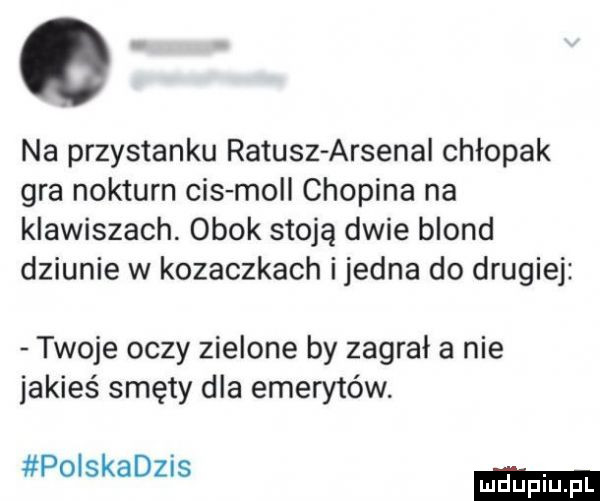 na przystanku ratusz arsenal chłopak gra nokturn cis moll chopina na klawiszach. obok stoją dwie blond dziunie w kozaczkach i jedna do drugiej twoje oczy zielone by zagrała nie jakieś smęty dla emerytów. polskadzis mduplu pl