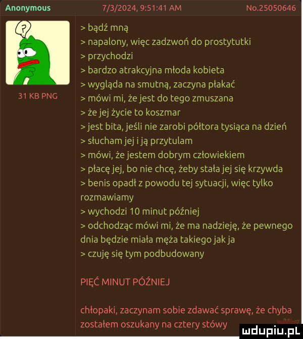 anonymous   kb pbg         .         am nolsosomg bądź mna napalony wiec zadzwoń do prostytutki przydvodzi bardzo atrakcyjna mloda kotleta wysiada na smutną zaczyna płakać mówi rm że jest do tego zmuszana ze jej zycie to koszmar jest bita jeśli nie zarobi półtora tysiąca na dzień siucnamjej ica przytulam mówi ze jestem dobrym człowiekiem piacęjej bo nie chcę żeby statue się krzywda betis spadł z powodu tej sytuacji więc tylko rozmawiamy wychodzi    minut później odchodząc mów mi że ma nadzieję że pewnego dnia będzie miała moza takiego jakla czubę się tym podbudowany piec minut później chłopaki zaczynam sobie zdawać sprawę ze chyba t i k t t. zos a em oszu any na z ery s owy mduplu pl