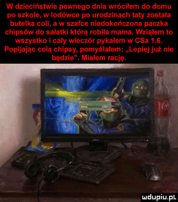 w dzieciństwie pewnego dnia wróciłem do domu po szkole w lodówce po urodzinach taty zostala butelka coli a w szafce niedokończona paczka chipsów do salatki którą robila marna. wziąłem to wszystko i cały wieczór pykałem w       . popijając colą chipsy pomyślałem lepiej już nie będzie. mialem rację