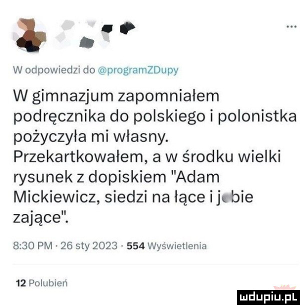 w odpowiedzi do programzdupy w gimnazjum zapomniałem podręcznika do polskiego i polonistka pożyczyła mi własny. przekartkowałem a w środku wielki rysunek z dopiskiem adam mickiewicz siedzi na łące ij bae zające.      pm    say          wyświetiema    polubien ludu iu. l