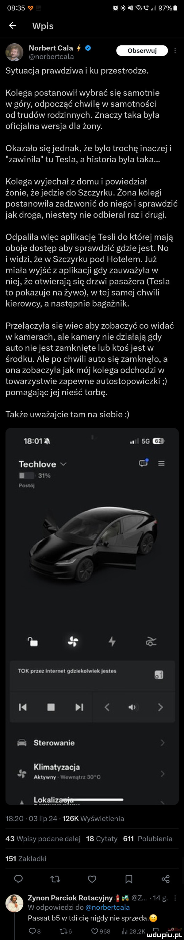 n     .    wpis. norbert cala ł   norbertcala sytuacja prawdziwa i ku przestrodze. kolega postanowil wybrać się samotnie w góry odpocząć chwilę w samotności od trudów rodzinnych. znaczy taka byla oficjalna wersja dla żony. okazało się jednak że było trochę inaczej i zawinila tu tesla a historia byla taka. kolega wyjechal z domu i powiedzial żonie żejedzie do szczyrku. żona kolegi postanowiła zadzwonić do niego i sprawdzić jak droga niestety nie odbierał raz i drugi. odpalila więc aplikację tesli do której mają oboje dostęp aby sprawdzić gdziejest. no i widzi że w szczyrku pod hotelem. już miala wyjść z aplikacji gdy zauważyła w niej że otwierają się drzwi pasażera tesla to pokazuje na żywo w tej samej chwili kierowcy a następnie bagażnik. przełączyła się wiec aby zobaczyć co widać w kamerach ale kamery nie dzialaja gdy auto nie jest zamknięte lub ktośjest w środku. ale po chwili auto się zamknęło a ona zobaczyłajak mój kolega odchodzi w towarzystwie zapewne autostopowiczki pomagającjej nieść torbę. także uważajcie tam na siebie      . ss m techlove v ó e i am pono h    a tok po infimo odxbkohvbk mm. i  i i a z sterowanie klimatyzacja aktywny v m m a                o    lip       k wyświetlenia    wpisy podane dalej    cytaty     polubienia     zakladki a o o oś zenon parciak rotacyjny ﬂ zm    g. w odpowiedzi do norbertcala passat b  w tai cię nigdy nie sprzeda. qb          i     k mdmupiipl