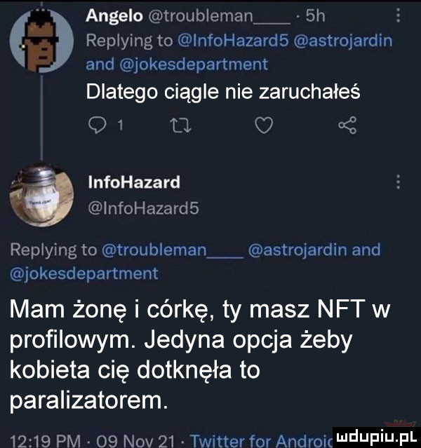 angelo iroubleman  h e replying to lnfohazards astrojardin and jokesdepartment dlatego ciągle nie zaruchałeś o   tj. a infohazard infohazards replying to troubleman astrojardin and jokesdepartment mam żonę i córkę ty masz nat w profilowym. jedyna opcja żeby kobieta cię dotknęła to paralizatorem.       pm    niv    twitter for androic depiu pl