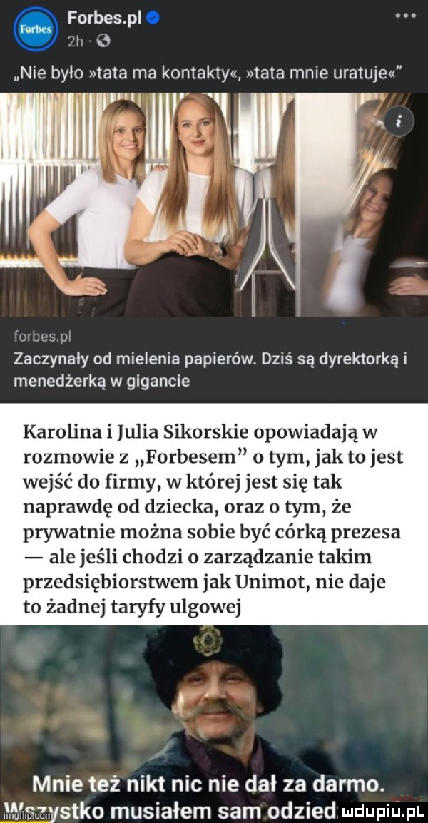 forbes p. fai   nie było mata ma kontakty tata mnie uratuje fnrhm w zaczynały od mielenia papierów. dziś są dyrektorką i menedżerka w gigancie karolina i julia sikorskie opowiadają w rozmowie z forbesem o tym jak tojest wejść do firmy w której jest się tak naprawdę od dziecka oraz o tym że prywatnie można sobie być córką prezesa ale jeśli chodzi o zarządzanie takim przedsiębiorstw wam jak unimot nie daje to żadnej taryfy ulgowej mnie też nikt nic nie dał za darmo. mii. czystka musiałem sam odzied