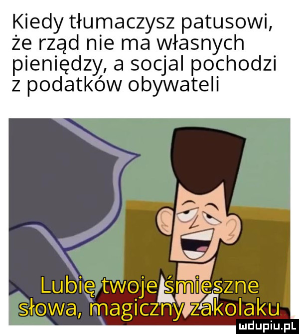 kiedy tłumaczysz patusowi że rząd nie ma własnych pieniędzy a socjal pochodzi z podatków obywateli