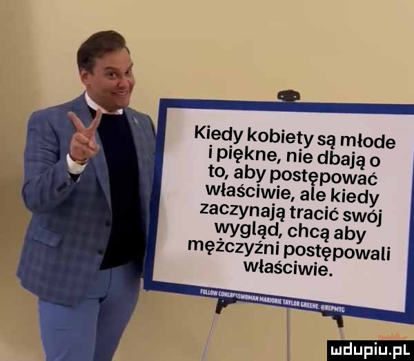 kiedy kobiety są młode i piękne nie dbają o to aby postępować właściwie ale kiedy zaczynaja tracić swój wygląd chcą aby mężczyźni postępowali właściwie