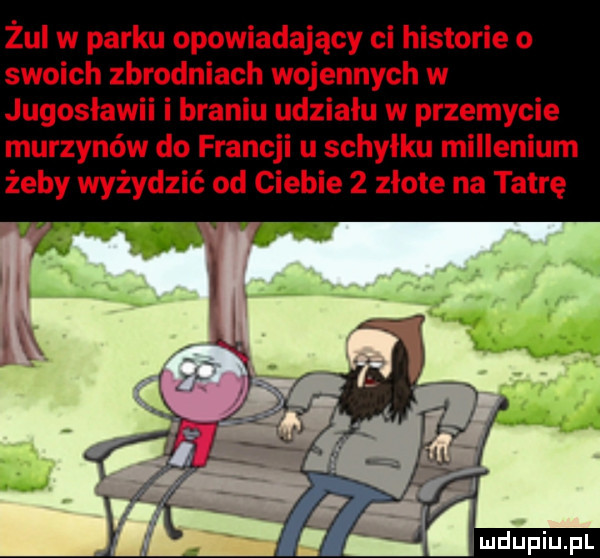 żul w parku opowiadający ci historie o swoich zbrodniach wojennych w jugosławii i braniu udziału w przemycie murzynów do francji u schyłku millenium żeby wyżydzić od ciebie   złote na tatrę v