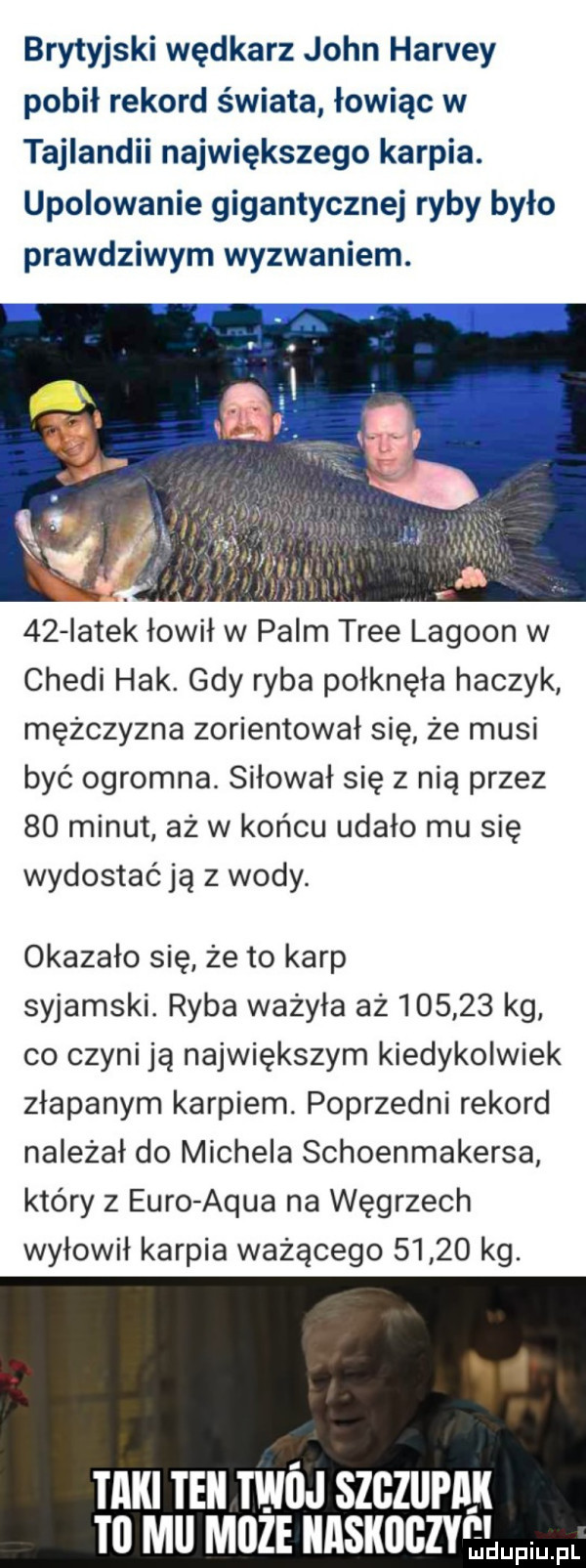 brytyjski wędkarz john harvey pobił rekord świata łowiąc w tajlandii największego karpia. upolowanie gigantycznej ryby było prawdziwym wyzwaniem. v    latek łowił w palm trze lagoon w chedi hak. gdy ryba połknęła haczyk mężczyzna zorientował się że musi być ogromna. siłował się z nią przez    minut aż w końcu udało mu się wydostać ją z wody. okazało się że to karp syjamski. ryba ważyła aż        kg co czyni ją największym kiedykolwiek złapanym karpiem. poprzedni rekord należał do michela schoenmakersa który z euro adua na węgrzech wyłowił karpia ważącego       kg. tlllll tell tein szgziipllll lal mel moze llllsllllgzy e li pi pl