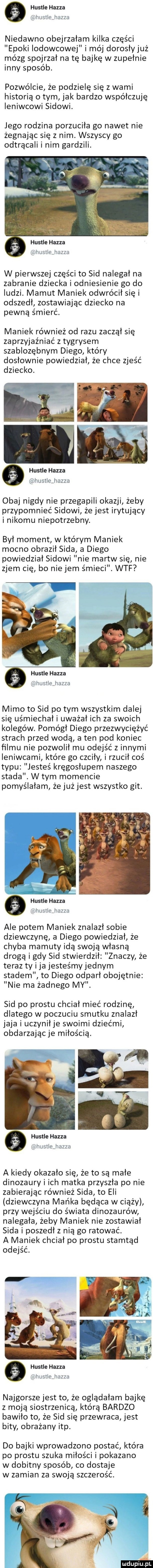 hustle hanza if hustle hanza niedawno obejrzałam kilka części epoki lodowcowej i mój dorosłyjuż mózg spojrzał na tę bajkę w zupełnie inny sposób. pozwólcie że podzielę się z wami historią o tym jak bardzo współczuję ieniwcowi sadowi. jego rodzina porzuciła go nawet nie żegnając się z nim. wszyscy go odtrącali i nim gardzili. hustle hanza u hustle haft w pierwszej części to sad nalegał na zabranie dziecka i odniesienie go do ludzi. mamut maniek odwrócił się i odszedł zostawiając dziecko na pewną śmierć. maniek również od razu zaczął się zaprzyjaźniać z tygrysem szablozębnym diego który dosłownie powiedział że chce zjeść dziecko. hustle hanza dhusugjiozzo obaj nigdy nie przegapili okazji żeby przypomnieć sadowi że jest irytujący i nikomu niepotrzebny. był moment w którym maniek mocno obraził soda a diego powiedział sadowi nie martw się nie zjem cię bo nie jem śmieci. wtf ea hustle hanza a hustle liuzzd mimo to sad po tym wszystkim dalej się uśmiechał i uważał ich za swoich kolegów. pomógł diego przezwyciężyć strach przed wodą a ten pod koniec filmu nie pozwolił mu odejść z innymi ieniwcami które go czciły i rzucił coś typu jesteś kręgosłupem naszego stada. w tym momencie pomyślałam że już jest wszystko git. hustle hanza u himłlejana ale potem maniek znalazł sobie dziewczynę a diego powiedział że chyba mamuty idą swoją własną drogą i gdy sad stwierdził znaczy że teraz ty i ja jesteśmy jednym stadem to diego odparł obojętnie nie ma żadnego my. sad po prestu chciał mieć rodzinę dlatego w poczuciu smutku znalazł jaja i uczyniłje swoimi dziećmi obdarzając je miłością. hustle hanza lil liusllejiazzu a kiedy okazało się że to są małe dinozaury i ich matka przyszła po nie zabierając również soda to eli dziewczyna mańka będąca w ciąży przy wejściu do świata dinozaurów nalegała żeby maniek nie zostawiał soda i poszedł z nią go ratować. a maniek chciał po prestu stamtąd odejść. hustle hanza w lwsllejmzzq najgorsze jest to że oglądałam bajkę z moją siostrzenicą którą bardzo bawiło to że sad się przewraca jest bity obrażany ibp. do bajki wprowadzono postać która po prestu szuka miłości i pokazano w dobitny sposób co dostaje w zamian za swoją szczerość