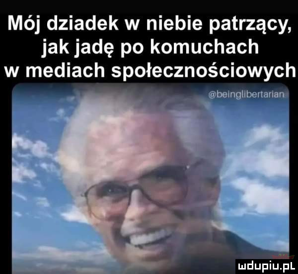 mój dziadek w niebie patrzący jak jadę po komuchach w mediach społecznościowych bsmgubennruni