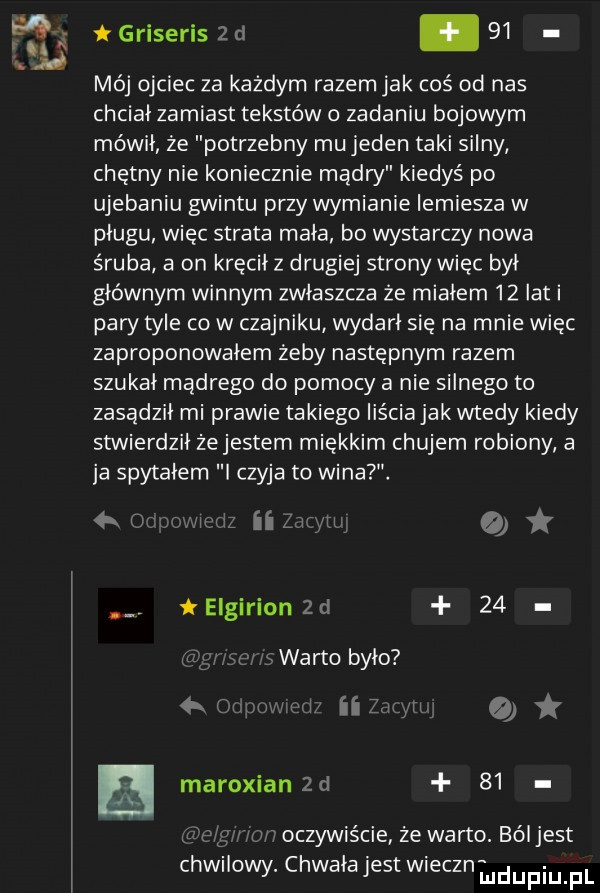 griseris z d    mój ojciec za każdym razem jak coś od nas chcial zamiast tekstów o zadaniu bojowym mówil ze potrzebny mu jeden taki silny chętny nie koniecznie madry kiedyś po ujebaniu gwintu przy wymianie lemiesza w plugu więc strata mała bo wystarczy nowa śruba a on kręcił z drugiej strony więc był głównym winnym zwłaszcza że miałem    lat i pary tyle co w czajniku wydarł się na mnie więc zaproponowałem żeby następnym razem szukał madrego do pomocy a nie silnego to zasadził mi prawie takiego liścia jak wtedy kiedy stwierdzil żejestem miękkim chujem robiony a ja spytałem czyja to wina   w iibliyrl   elgirion  c    warto było o maroxian   d   .   mwoczywiécie ze warto. bóljest chwilowy. chwała jest wieczniudupiupl