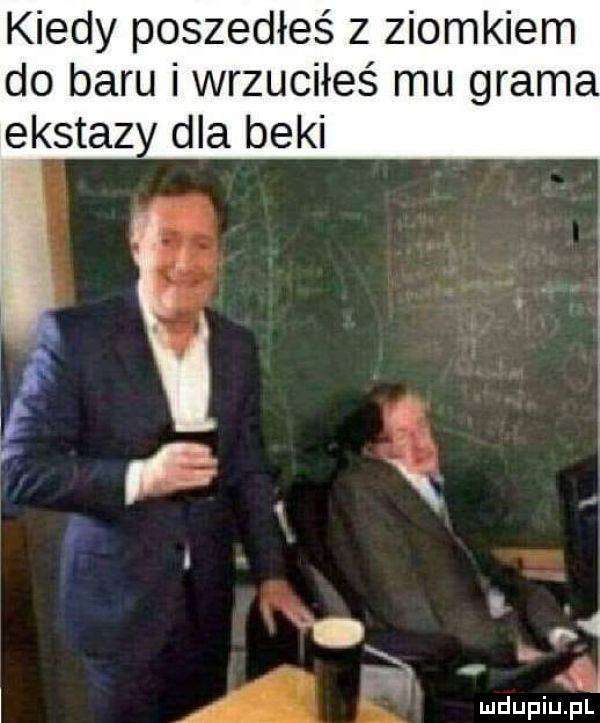 kiedy poszedłeś z ziomkiem do baru i wrzuciłeś mu grama ekstazy dla beki i ebi ł. a l