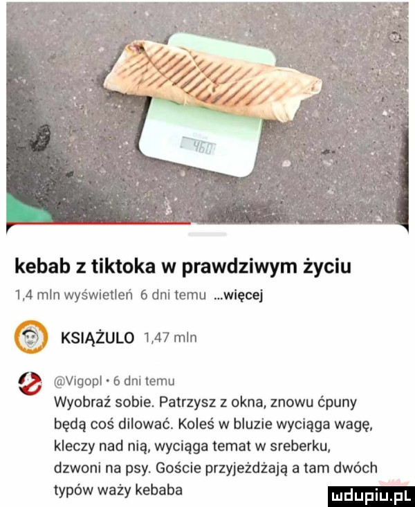 kebab z tiktoka w prawdziwym życiu     mln wyświetleń   dni temu więcej księżulo    min   vigopl   dni temu wyobraź sobie patrzysz z okna. znowu ćpuny będą coś dilować. koleś w bluzie wyciąga wagę. kleczy nad nią wyciąga temat w sreberku dzwoni na psy. gaście przyjeżdżają a tam dwóch typów waży kebaba