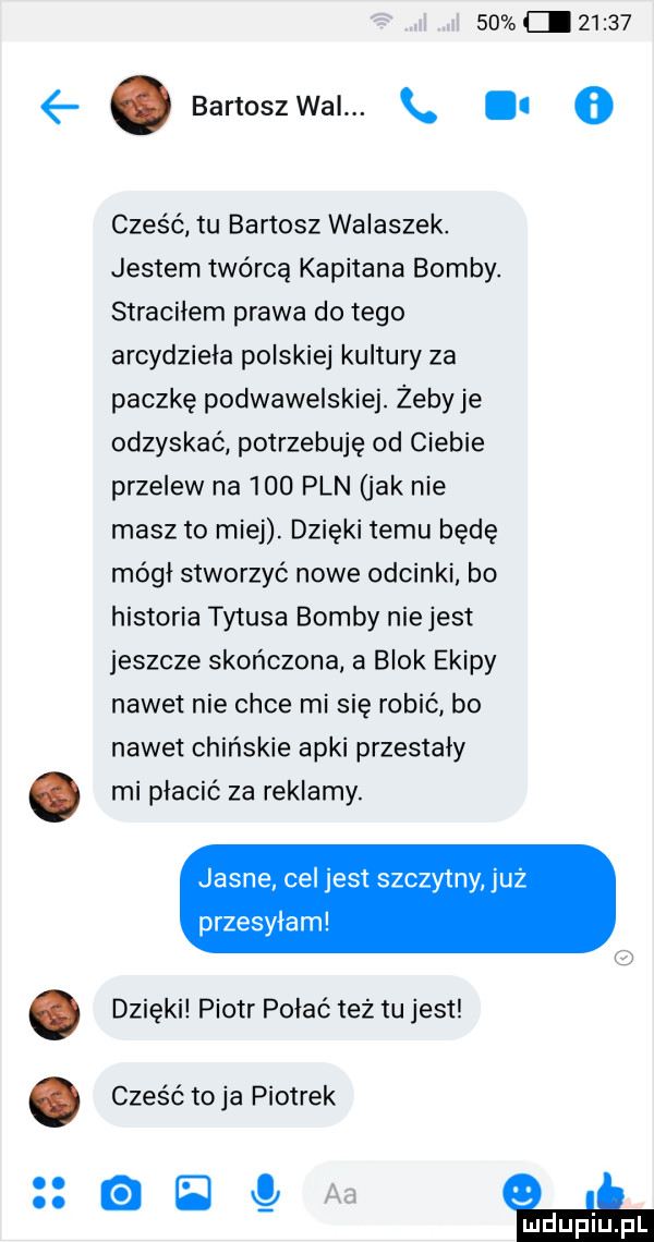 ci       ę. bartoszwai.   cześć tu bartosz walaszek. jestem twórcą kapitana bomby. straciłem prawa do tego arcydzieła polskiej kultury za paczkę podwawelskiej. żebyje odzyskać potrzebuję od ciebie przelew na     pln jak nie masz to miej. dzięki temu będę mógł stworzyć nowe odcinki bo historia tytusa bomby nie jest jeszcze skończona a blok ekipy nawet nie chce mi się robić bo nawet chińskie apki przestały. mi płacić za reklamy. jasne cel jest szczytny już przesylam. dzięki piotr połać też tu jest. czes ć toja piotrek a   aa