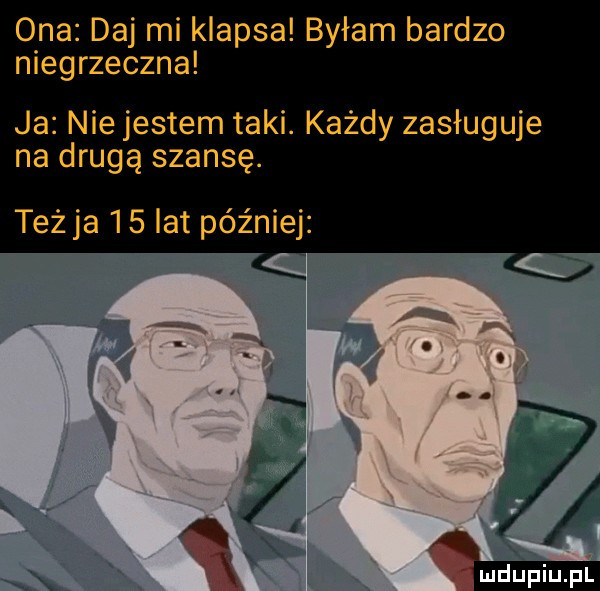 ona daj mi klapsa byłam bardzo niegrzeczna ja nie jestem taki. każdy zasługuje na drugą szansę. teżja    lat później