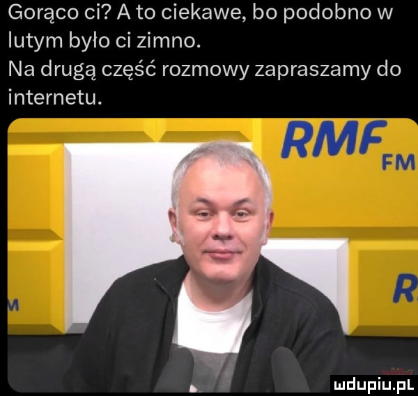 gorąco ci a to ciekawe bo podobno w lutym bylo ci zimno. na drugą część rozmowy zapraszamy do. paf hl w