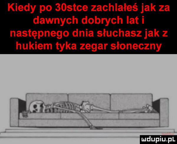 kiedy po    tee zachlałeś jak za dawnych dobrych lat i następnego dnia słuchasz jak z hukiem tyka zegar słoneczny ludu iu