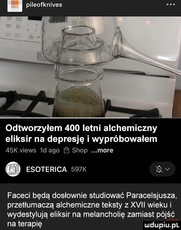 pileofknives odtworzyłem     letni alchemiczny eliksir na depresję i wypróbowałem   k views  d ago shop more esoterica    k v faceci będą dosłownie studiować paracelsjusza przetłumaczą alchemiczne teksty z xvii wieku i wydestylują eliksir na melancholię zamiast pójść na terapię ndupiu fl