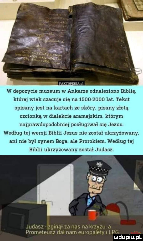 w depozycie muzeum w ankarze odnaleziono biblię ktorej wiek szacuje się na           lat tekst spisany jest na kartach ze skóry. pisany złotą czcionką w dialekcie aramejskim którym najprawdopodobniej posługiwał się jezus. według tej wersji biblii jezus nie został ukrzyżowany. ani nie był synem boga. ale prorokiem. według tej biblii ukrzyżowany zostal judasz mdupiupl