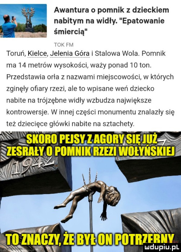 awantura o pomnik z dzieckiem nabitym na widly. epatowanie śmiercią hak ua toruń kielce. jelenia góra i stalowa wola. pomnik ma    metrów wysokości wazy ponad    ton. przedstawia ocia z nazwami miejscowości w których zginęły ofiary rzezi abe to wpisane weń dziecko nabite na trójzębne widły wzbudza największe kontrowersje. w innej części monumentu znalazły się tez dziecięce główki nabite na sztachety