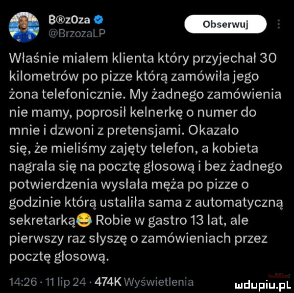 ma luwr   al p właśnie miałem klienta który przyjechał    kilometrów po pizze którą zamówiłajego żona telefonicznie. my żadnego zamówienia nie mamy poprosil kelnerkę o numer do mnie i dzwoni z pretensjami. okazało się że mieliśmy zajęty telefon a kobieta nagrała się na pocztę głosową i bez żadnego potwierdzenia wysłała męża po pizze o godzinie którą ustaliła sama z automatyczną sekretarkąq robie w gastro    lat ale pierwszy raz słyszę o zamówieniach przez pocztę głosową.          ip       k wyświetlenia dupqul